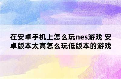 在安卓手机上怎么玩nes游戏 安卓版本太高怎么玩低版本的游戏